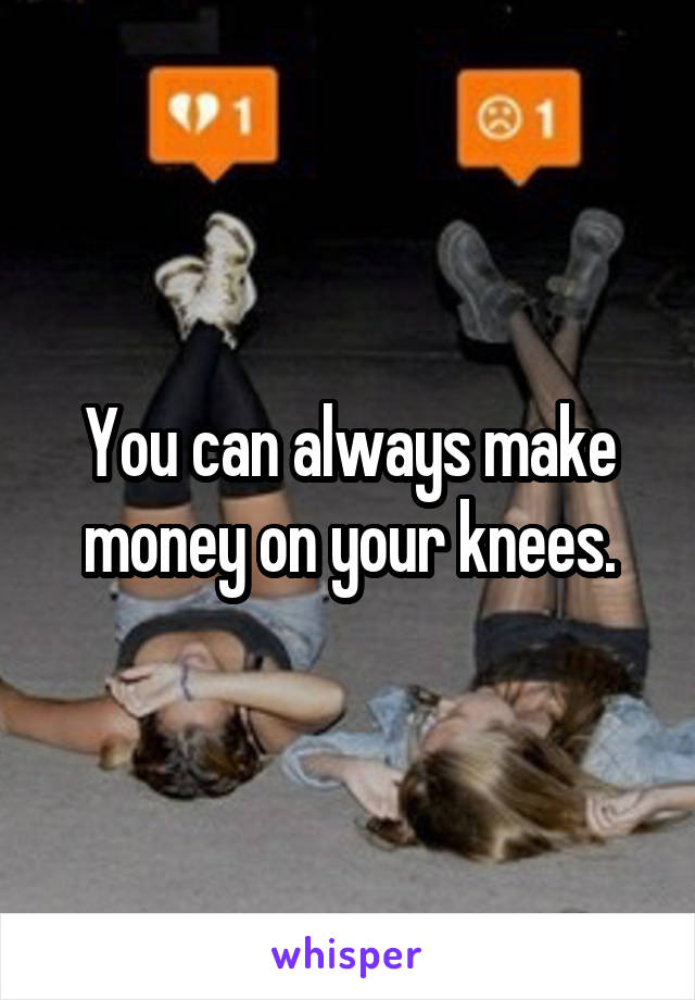 You can always make money on your knees.