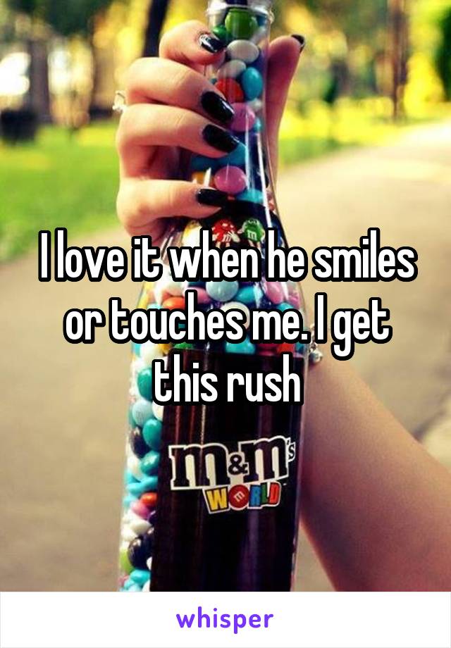 I love it when he smiles or touches me. I get this rush