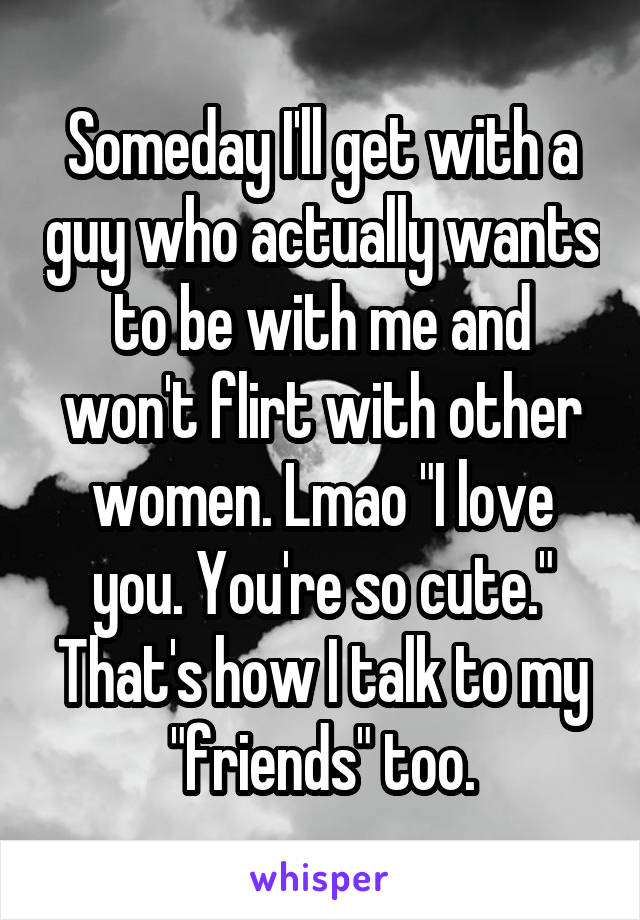 Someday I'll get with a guy who actually wants to be with me and won't flirt with other women. Lmao "I love you. You're so cute." That's how I talk to my "friends" too.