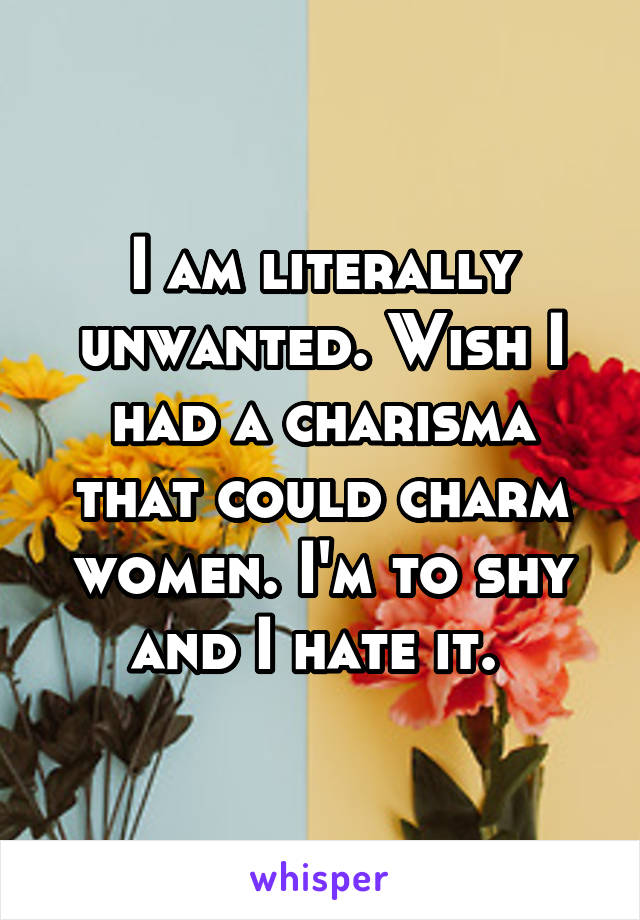 I am literally unwanted. Wish I had a charisma that could charm women. I'm to shy and I hate it. 