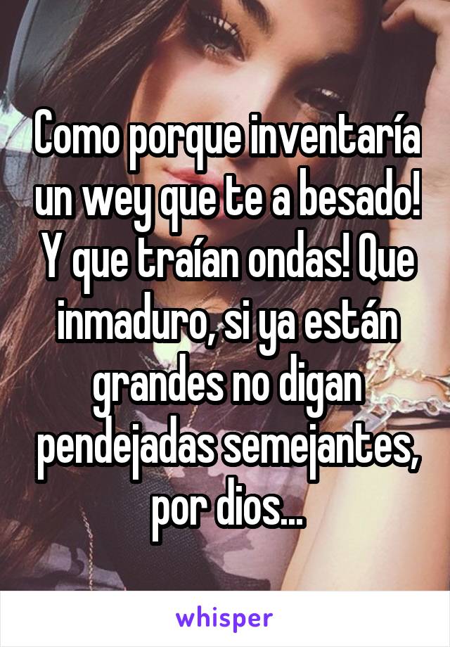 Como porque inventaría un wey que te a besado! Y que traían ondas! Que inmaduro, si ya están grandes no digan pendejadas semejantes, por dios...