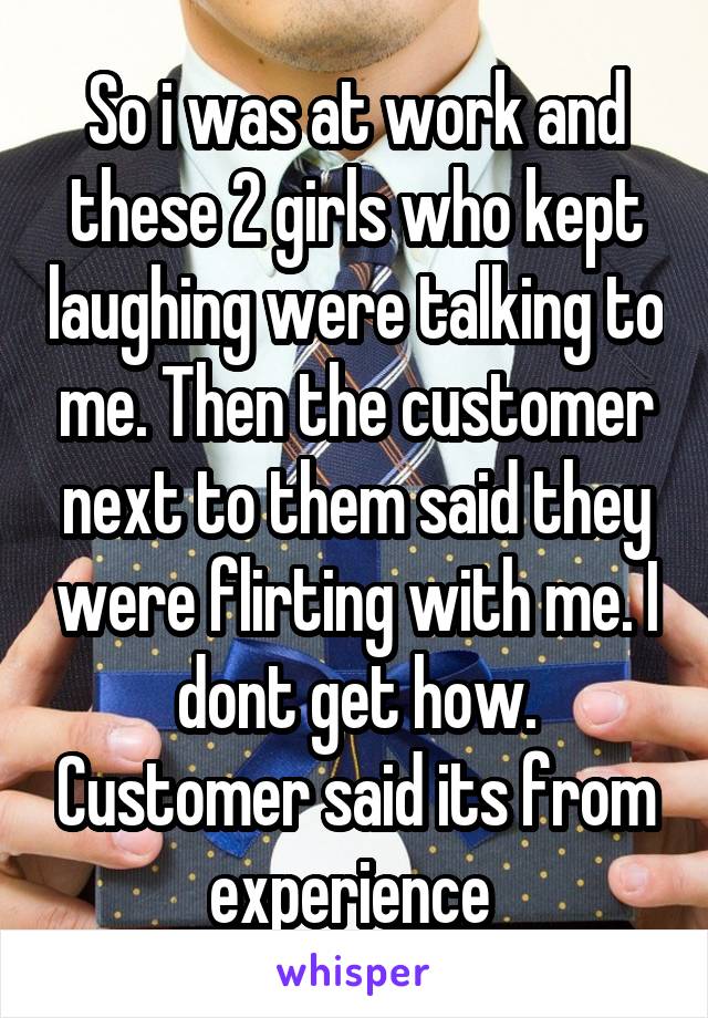 So i was at work and these 2 girls who kept laughing were talking to me. Then the customer next to them said they were flirting with me. I dont get how. Customer said its from experience 