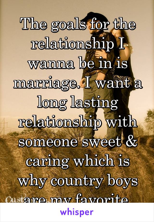 The goals for the relationship I wanna be in is marriage. I want a long lasting relationship with someone sweet & caring which is why country boys are my favorite 