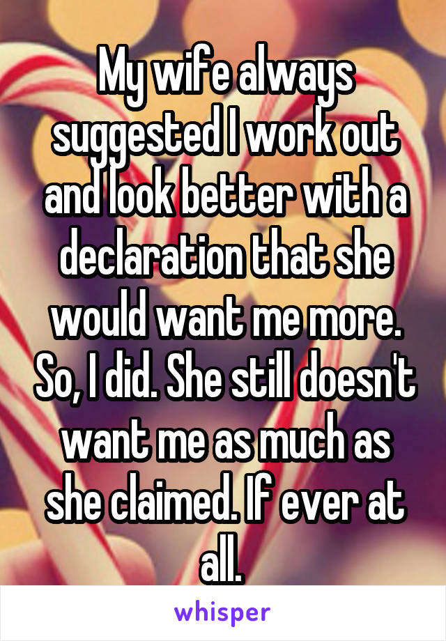 My wife always suggested I work out and look better with a declaration that she would want me more. So, I did. She still doesn't want me as much as she claimed. If ever at all. 