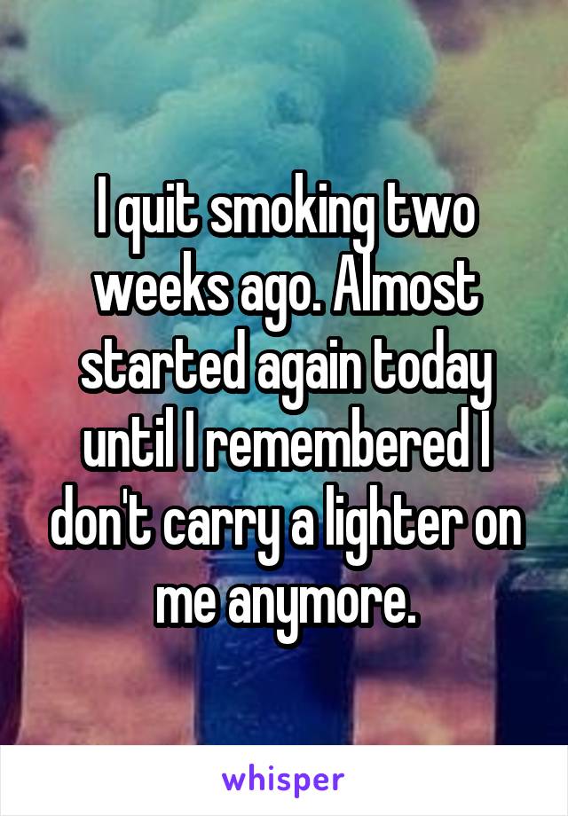 I quit smoking two weeks ago. Almost started again today until I remembered I don't carry a lighter on me anymore.