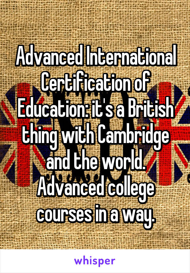 Advanced International Certification of Education: it's a British thing with Cambridge and the world. Advanced college courses in a way.