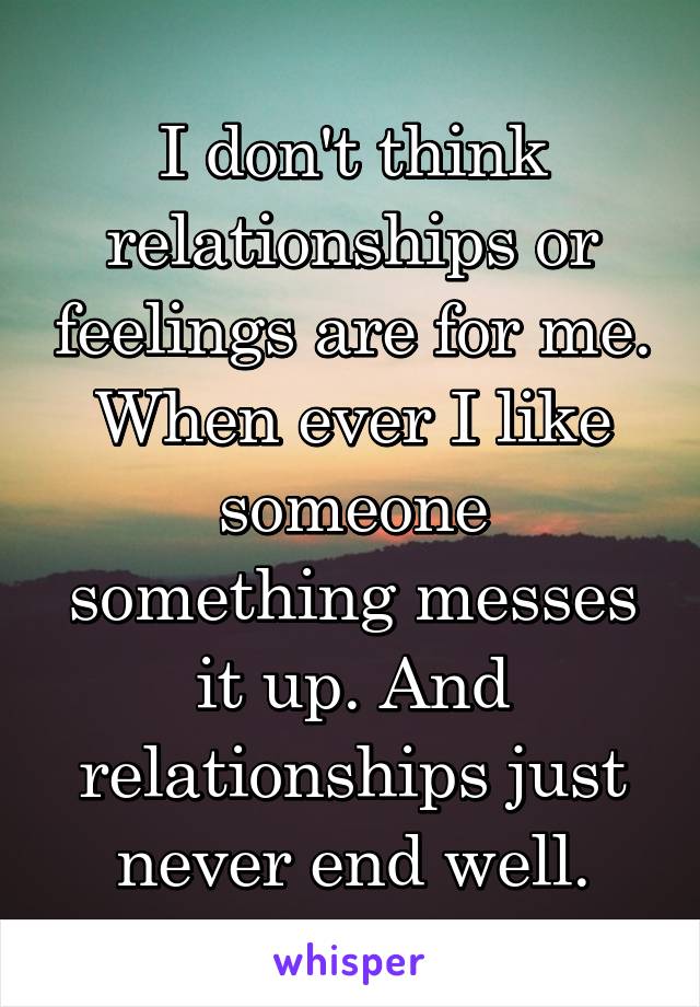 I don't think relationships or feelings are for me. When ever I like someone something messes it up. And relationships just never end well.