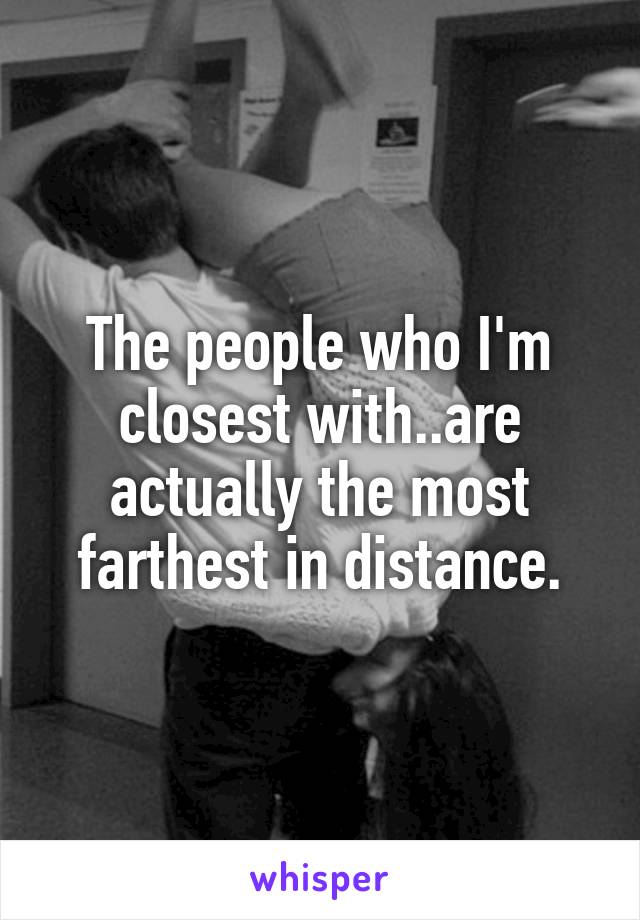 The people who I'm closest with..are actually the most farthest in distance.