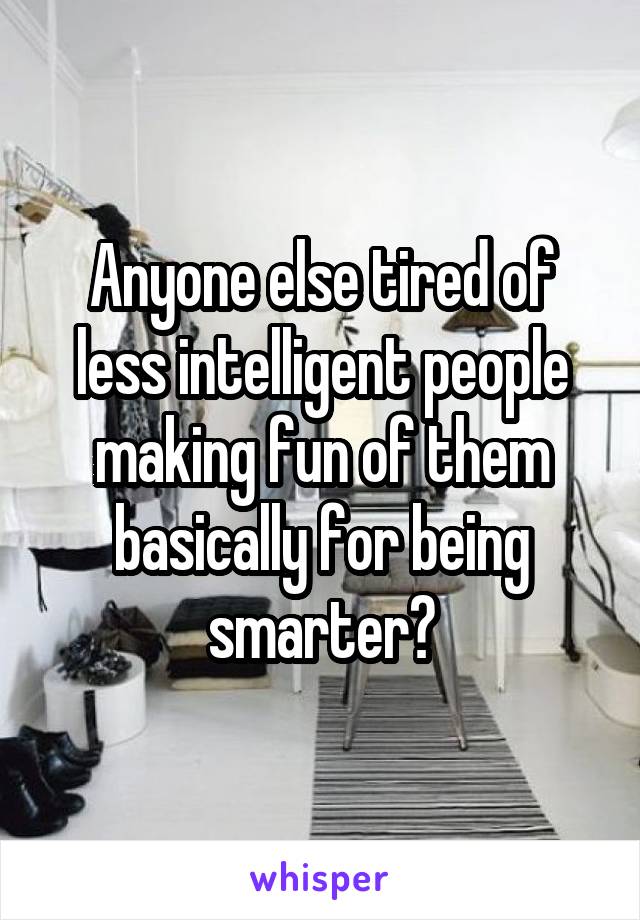 Anyone else tired of less intelligent people making fun of them basically for being smarter?