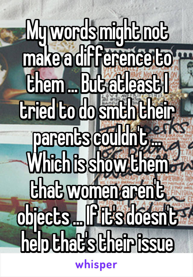 My words might not make a difference to them ... But atleast I tried to do smth their parents couldn't ... Which is show them that women aren't objects ... If it's doesn't help that's their issue