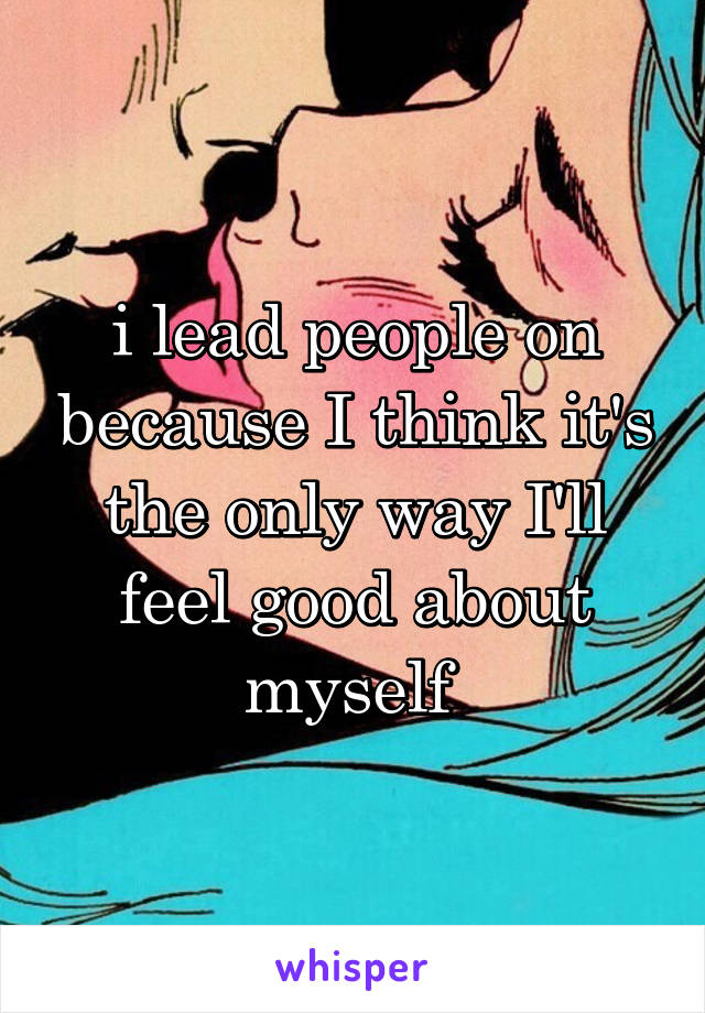 i lead people on because I think it's the only way I'll feel good about myself 