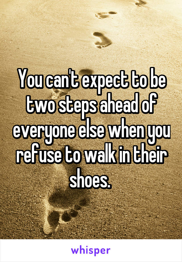 You can't expect to be two steps ahead of everyone else when you refuse to walk in their shoes. 