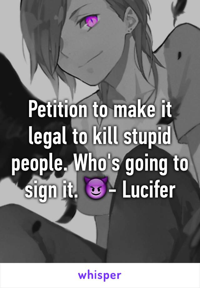 Petition to make it legal to kill stupid people. Who's going to sign it. 😈- Lucifer