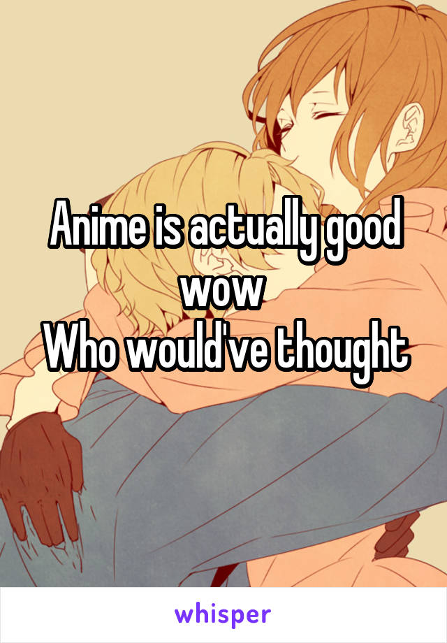 Anime is actually good wow 
Who would've thought 