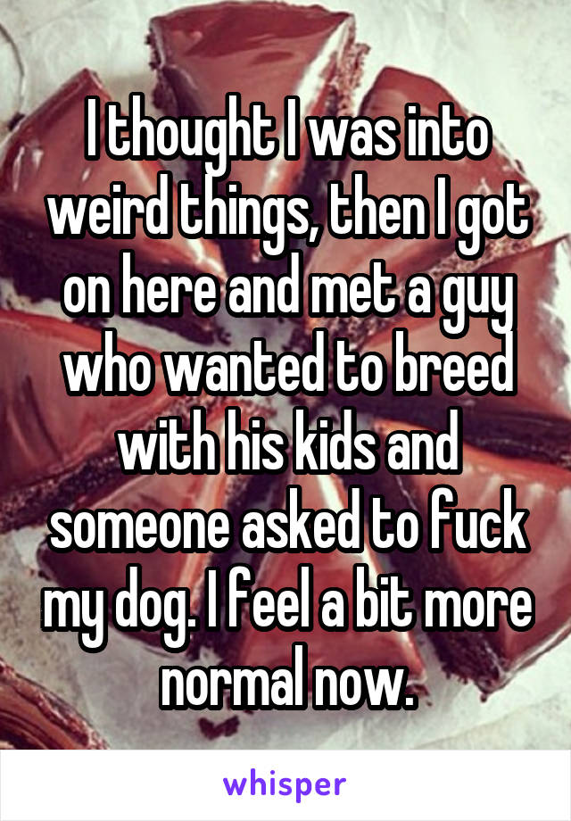 I thought I was into weird things, then I got on here and met a guy who wanted to breed with his kids and someone asked to fuck my dog. I feel a bit more normal now.