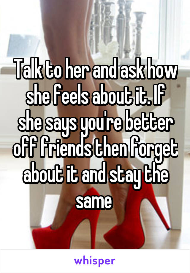 Talk to her and ask how she feels about it. If she says you're better off friends then forget about it and stay the same 