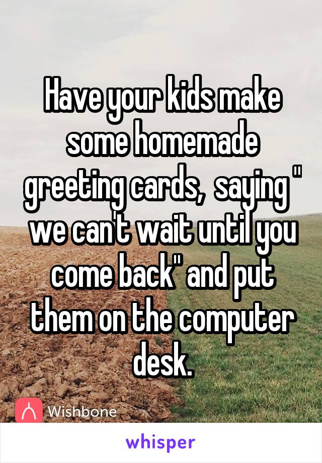 Have your kids make some homemade greeting cards,  saying " we can't wait until you come back" and put them on the computer desk.