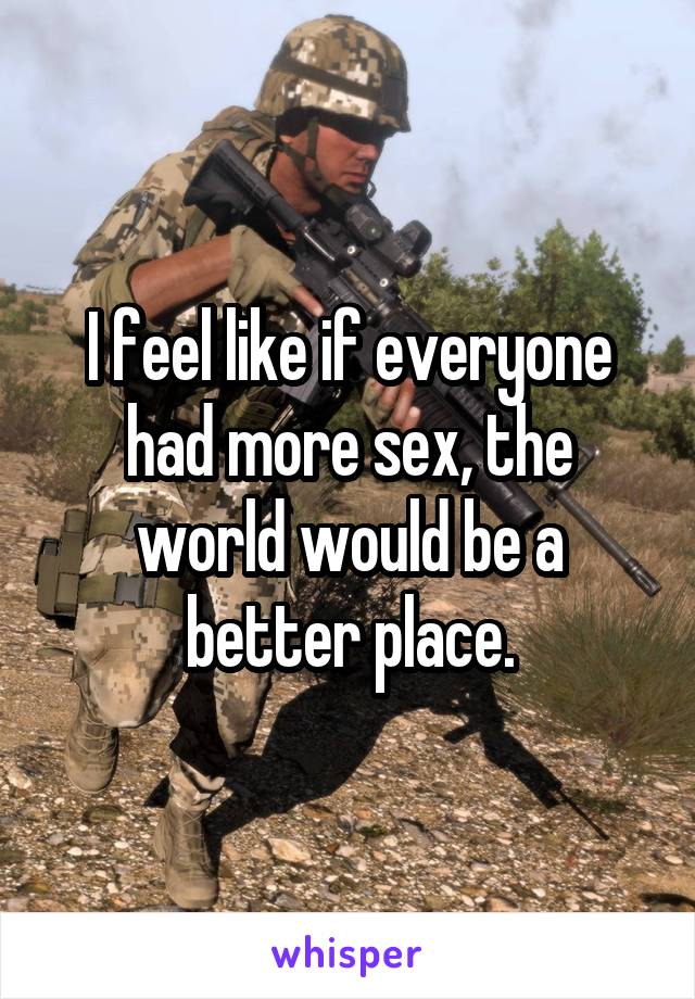 I feel like if everyone had more sex, the world would be a better place.