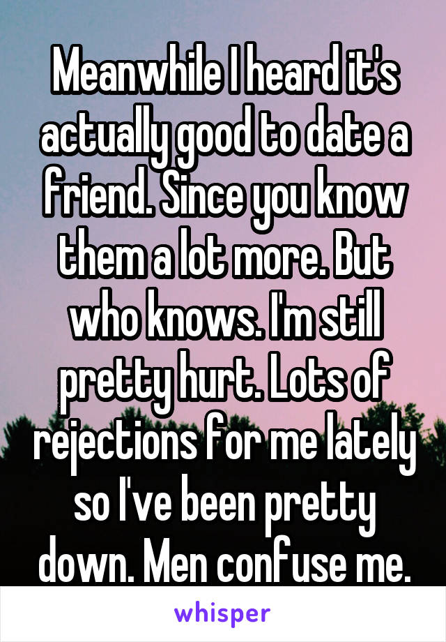 Meanwhile I heard it's actually good to date a friend. Since you know them a lot more. But who knows. I'm still pretty hurt. Lots of rejections for me lately so I've been pretty down. Men confuse me.