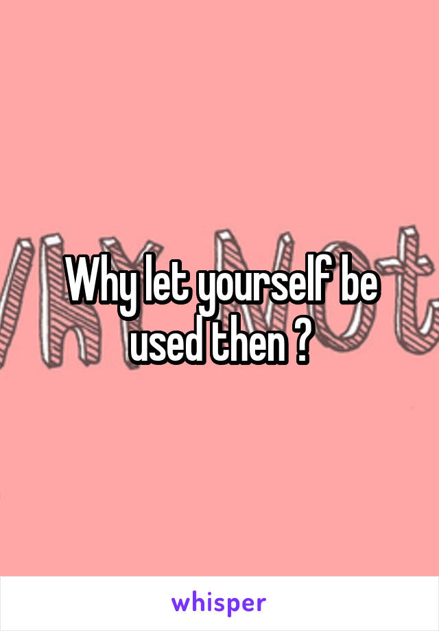 Why let yourself be used then ?