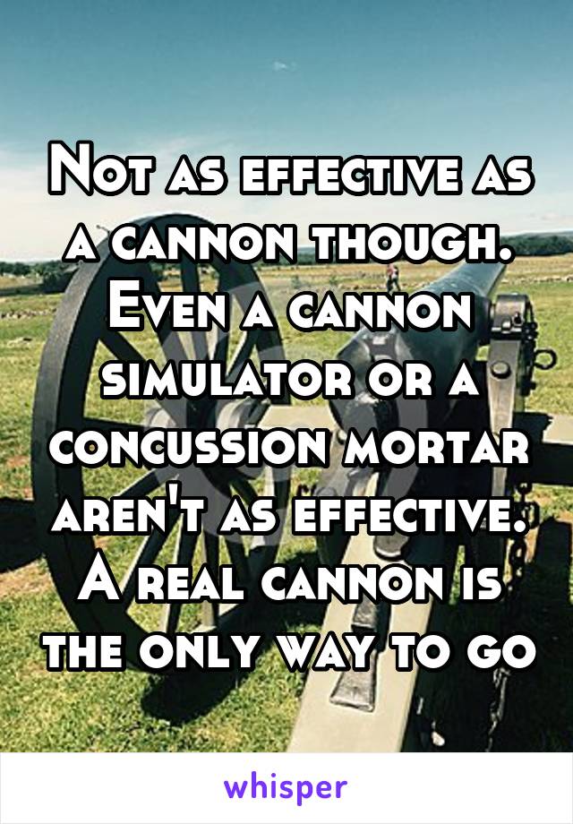 Not as effective as a cannon though. Even a cannon simulator or a concussion mortar aren't as effective. A real cannon is the only way to go