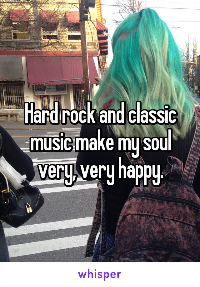 Hard rock and classic music make my soul very, very happy.