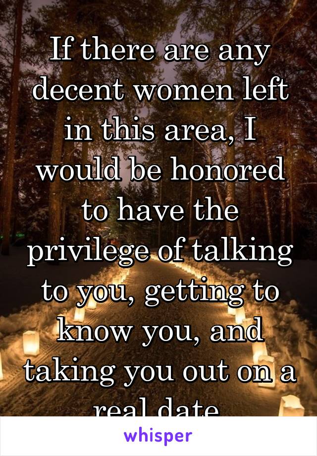 If there are any decent women left in this area, I would be honored to have the privilege of talking to you, getting to know you, and taking you out on a real date.