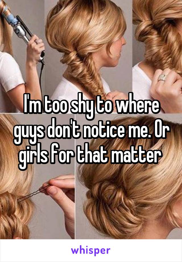 I'm too shy to where guys don't notice me. Or girls for that matter 