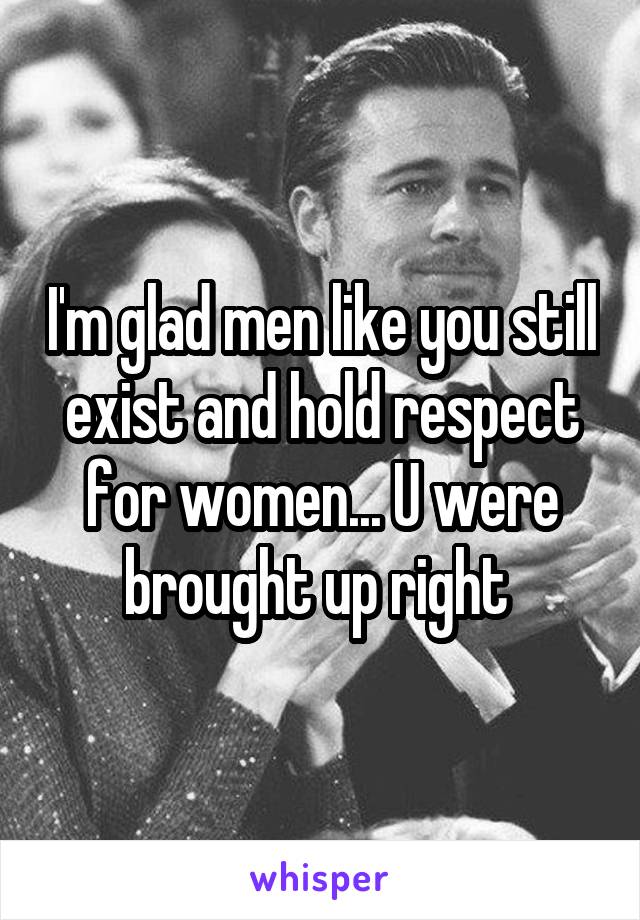 I'm glad men like you still exist and hold respect for women... U were brought up right 