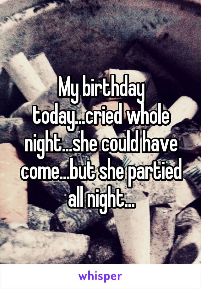 My birthday today...cried whole night...she could have come...but she partied all night...