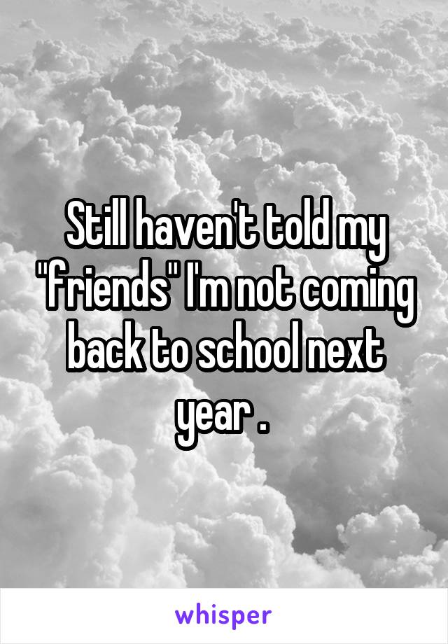 Still haven't told my "friends" I'm not coming back to school next year . 