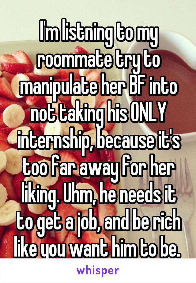 I'm listning to my roommate try to manipulate her BF into not taking his ONLY internship, because it's too far away for her liking. Uhm, he needs it to get a job, and be rich like you want him to be. 