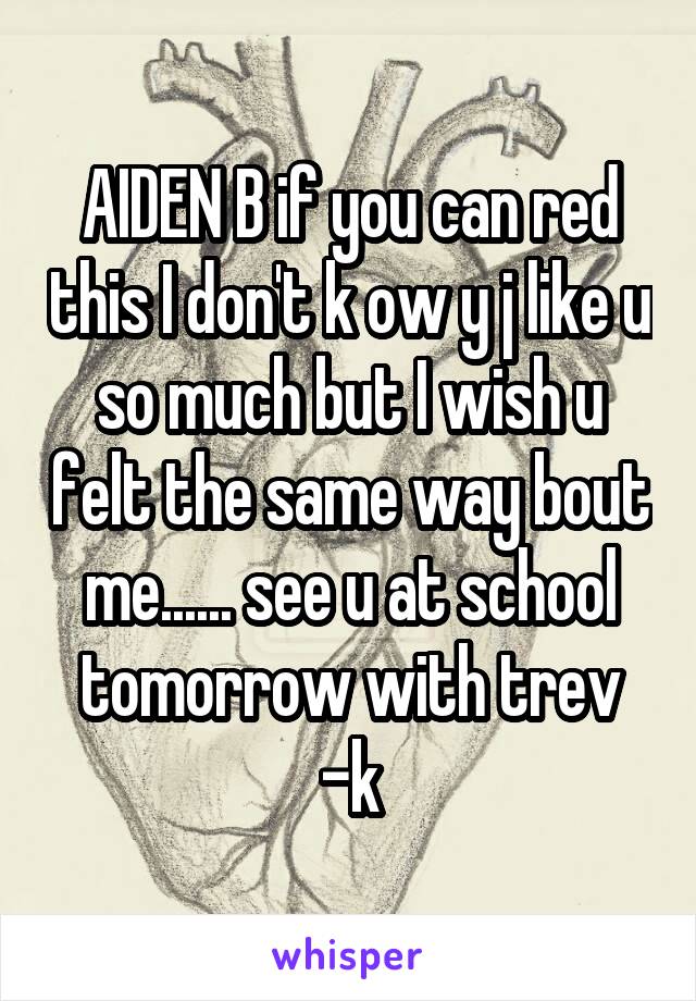 AIDEN B if you can red this I don't k ow y j like u so much but I wish u felt the same way bout me...... see u at school tomorrow with trev
-k