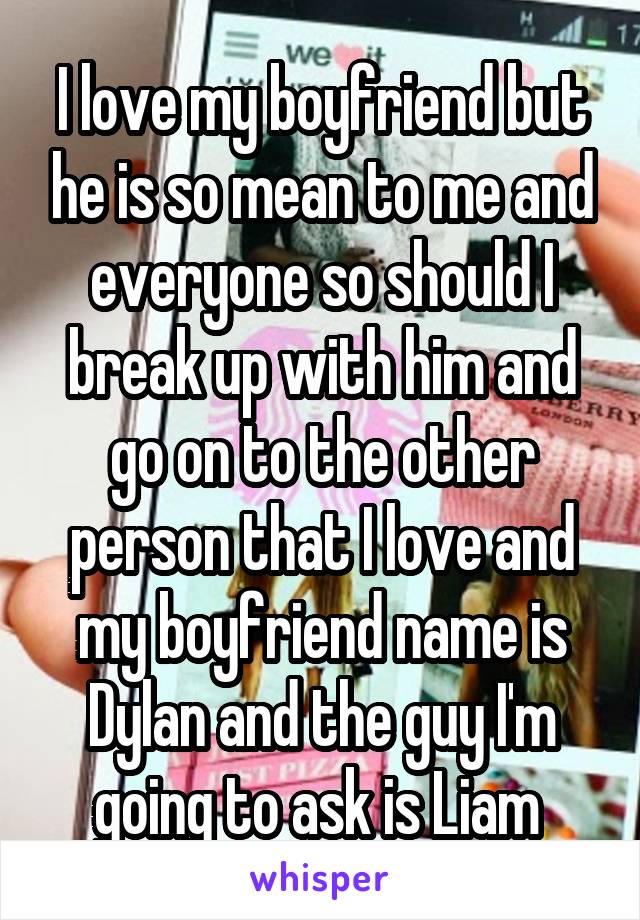 I love my boyfriend but he is so mean to me and everyone so should I break up with him and go on to the other person that I love and my boyfriend name is Dylan and the guy I'm going to ask is Liam 