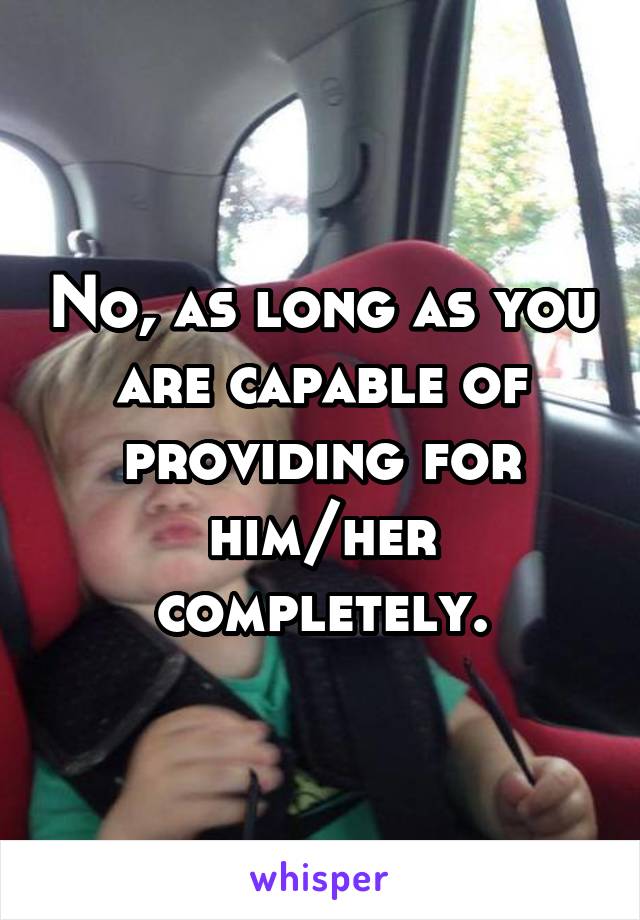 No, as long as you are capable of providing for him/her completely.