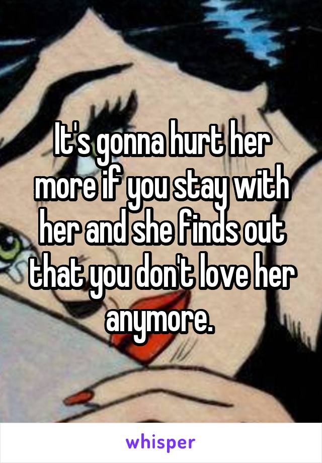 It's gonna hurt her more if you stay with her and she finds out that you don't love her anymore. 