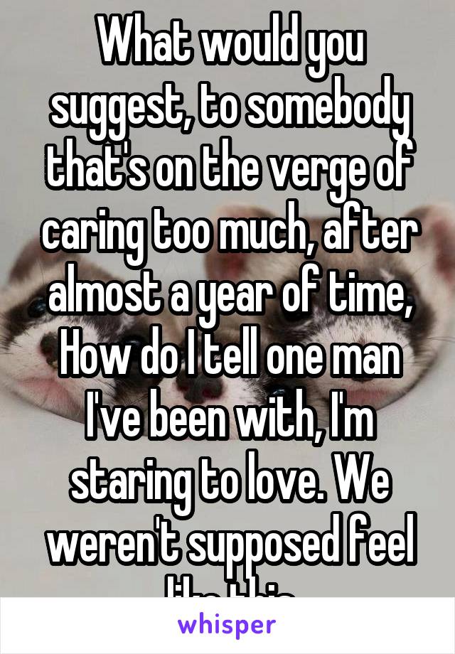 What would you suggest, to somebody that's on the verge of caring too much, after almost a year of time, How do I tell one man I've been with, I'm staring to love. We weren't supposed feel like this