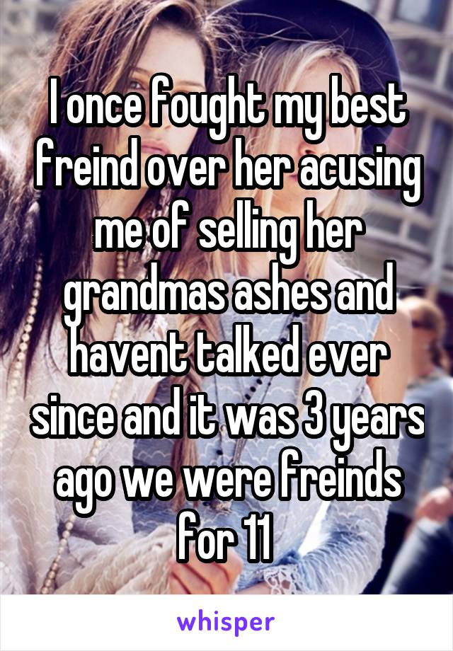 I once fought my best freind over her acusing me of selling her grandmas ashes and havent talked ever since and it was 3 years ago we were freinds for 11 