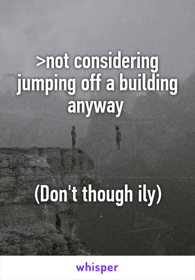 >not considering jumping off a building anyway 



(Don't though ily)
