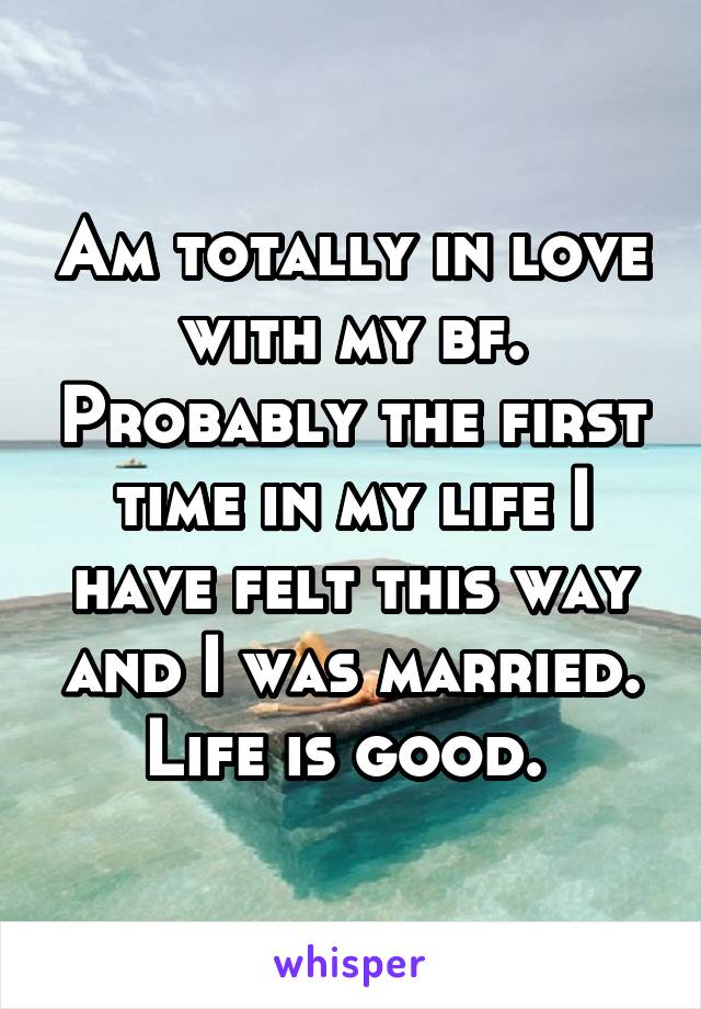 Am totally in love with my bf. Probably the first time in my life I have felt this way and I was married. Life is good. 