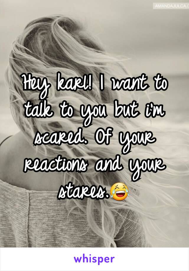 Hey karl! I want to talk to you but i'm scared. Of your reactions and your stares.😂