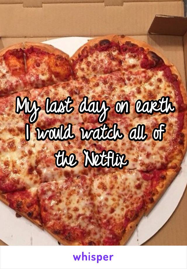 My last day on earth I would watch all of the Netflix 