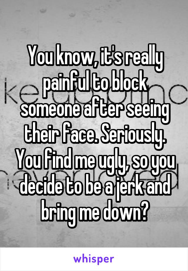 You know, it's really painful to block someone after seeing their face. Seriously. You find me ugly, so you decide to be a jerk and bring me down?