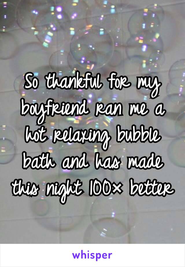 So thankful for my boyfriend ran me a hot relaxing bubble bath and has made this night 100× better