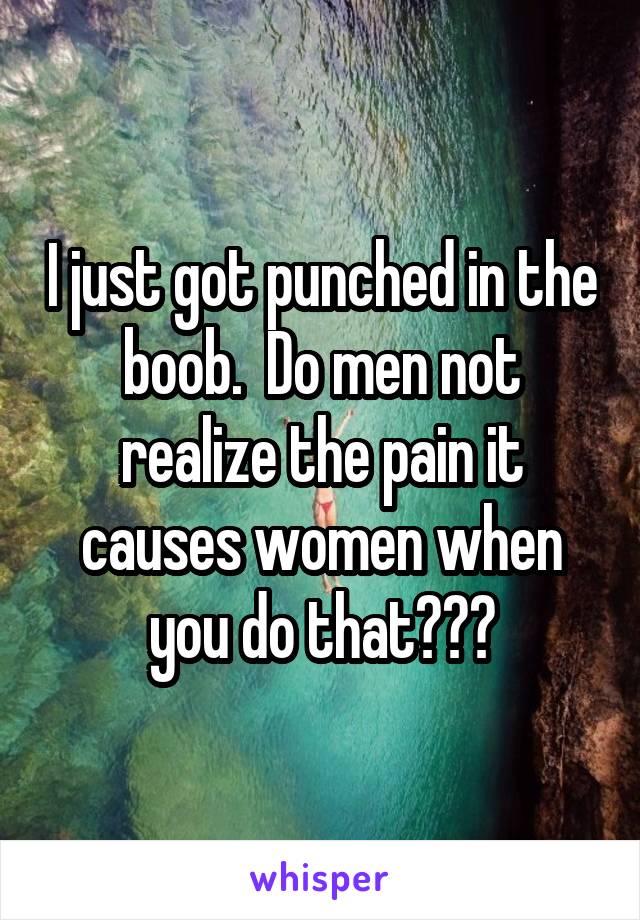 I just got punched in the boob.  Do men not realize the pain it causes women when you do that???