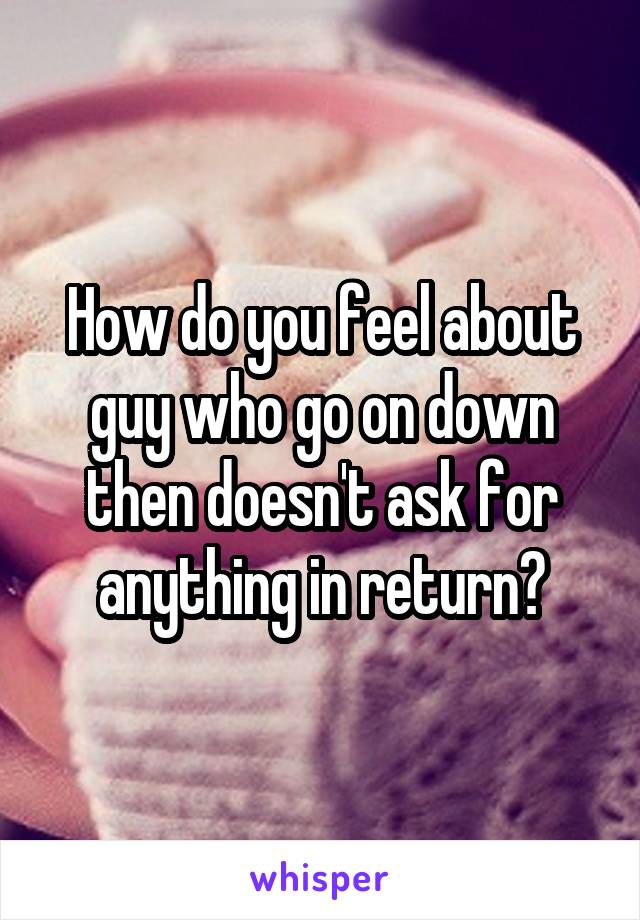 How do you feel about guy who go on down then doesn't ask for anything in return?