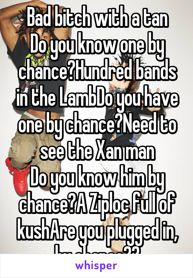 Bad bitch with a tan
Do you know one by chance?Hundred bands in the LambDo you have one by chance?Need to see the Xan man
Do you know him by chance?A Ziploc full of kushAre you plugged in, by chance??