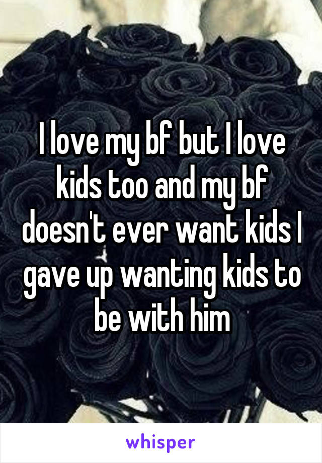 I love my bf but I love kids too and my bf doesn't ever want kids I gave up wanting kids to be with him