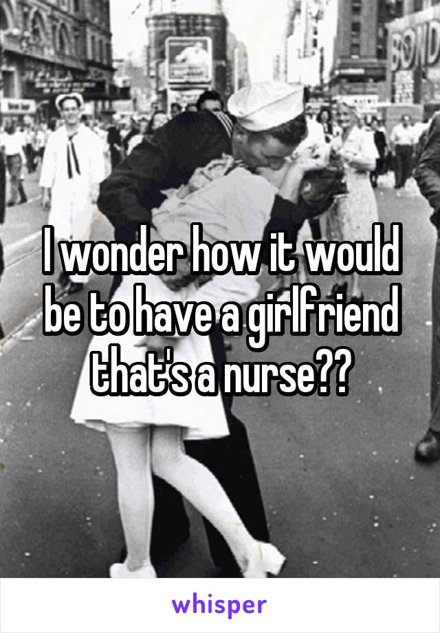 I wonder how it would be to have a girlfriend that's a nurse??