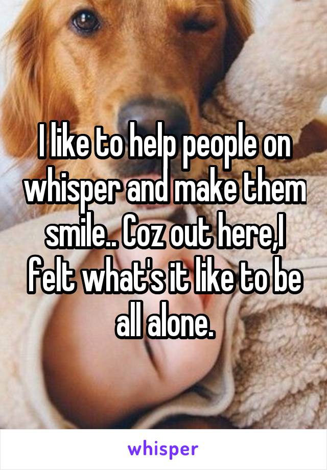 I like to help people on whisper and make them smile.. Coz out here,I felt what's it like to be all alone.